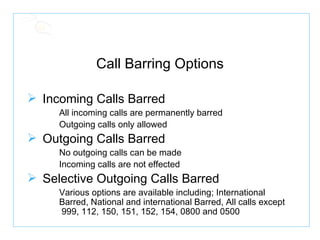 Call Barring Options Incoming Calls Barred All incoming calls are permanently barred Outgoing calls only allowed Outgoing Calls Barred No outgoing calls can be made Incoming calls are not effected Selective Outgoing Calls Barred Various options are available including; International  Barred, National and international Barred, All calls except  999, 112, 150, 151, 152, 154, 0800 and 0500 