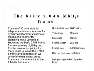 The basic 2.048 Mbit/s frame   The set of 30 time slots for telephone channels, one slot for synchronization/transmission of alarms and another for signalling make up what is known as the basic 2.048 Mbit/s frame or primary digital group. For the sake of simplicity it is more usual to talk of the 2 Mbit/s frame and from here on we will refer to this digital group. The main characteristics of the 2 Mbit/s frame are:  Nominal bit rate  2048 kbit/s Tolerance  50 ppm Line code  HDB3 Frame length  256 bits Frame rate  8000 frames/s Bits per time interval 8 bits Multiplexing method Byte-by-byte           