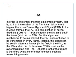 FAS In order to implement the frame alignment system, that is, so that the receiver of the frame can tell where it begins, there is a Frame Alignment Signal (FAS). In the 2 Mbit/s frames, the FAS is a combination of seven fixed bits ("0011011") transmitted in the first time slot in the frame (slot zero or TS0). For the alignment mechanism to be maintained, the FAS does not need to be transmitted in every frame. Instead, this signal can be sent in alternate frames (in the first, in the third, in the fifth and so on). In this case, TS0 is used as the synchronization slot. The TS0 of the rest of the frames is therefore available for other functions, such as transmitting alarms.   