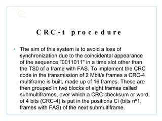 CRC-4 procedure   The aim of this system is to avoid a loss of synchronization due to the coincidental appearance of the sequence "0011011" in a time slot other than the TS0 of a frame with FAS. To implement the CRC code in the transmission of 2 Mbit/s frames a CRC-4 multiframe is built, made up of 16 frames. These are then grouped in two blocks of eight frames called submultiframes, over which a CRC checksum or word of 4 bits (CRC-4) is put in the positions Ci (bits nº1, frames with FAS) of the next submultiframe.  