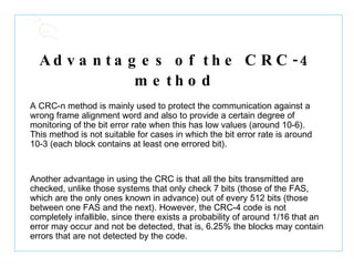 Advantages of the CRC-4 method   A CRC-n method is mainly used to protect the communication against a wrong frame alignment word and also to provide a certain degree of monitoring of the bit error rate when this has low values (around 10-6). This method is not suitable for cases in which the bit error rate is around 10-3 (each block contains at least one errored bit). Another advantage in using the CRC is that all the bits transmitted are checked, unlike those systems that only check 7 bits (those of the FAS, which are the only ones known in advance) out of every 512 bits (those between one FAS and the next). However, the CRC-4 code is not completely infallible, since there exists a probability of around 1/16 that an error may occur and not be detected, that is, 6.25% the blocks may contain errors that are not detected by the code. 