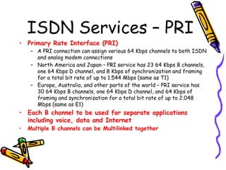 ISDN Services – PRI
• Primary Rate Interface (PRI)
– A PRI connection can assign various 64 Kbps channels to both ISDN
and analog modem connections
– North America and Japan – PRI service has 23 64 Kbps B channels,
one 64 Kbps D channel, and 8 Kbps of synchronization and framing
for a total bit rate of up to 1.544 Mbps (same as T1)
– Europe, Australia, and other parts of the world – PRI service has
30 64 Kbps B channels, one 64 Kbps D channel, and 64 Kbps of
framing and synchronization for a total bit rate of up to 2.048
Mbps (same as E1)
• Each B channel to be used for separate applications
including voice, data and Internet
• Multiple B channels can be Multilinked together
 