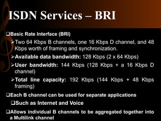 ISDN Services – BRI
Basic Rate Interface (BRI)

Two 64 Kbps B channels, one 16 Kbps D channel, and 48
Kbps worth of framing and synchronization.
Available data bandwidth: 128 Kbps (2 x 64 Kbps)
User bandwidth: 144 Kbps (128 Kbps + a 16 Kbps D
channel)
Total line capacity: 192 Kbps (144 Kbps + 48 Kbps
framing)
Each B channel can be used for separate applications

Such as Internet and Voice
Allows individual B channels to be aggregated together into
a Multilink channel

 