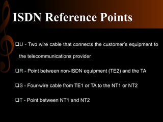 ISDN Reference Points
U - Two wire cable that connects the customer’s equipment to
the telecommunications provider
R - Point between non-ISDN equipment (TE2) and the TA
S - Four-wire cable from TE1 or TA to the NT1 or NT2
T - Point between NT1 and NT2

 