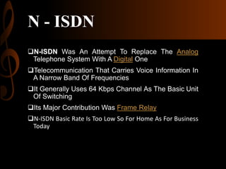 N - ISDN
N-ISDN Was An Attempt To Replace The Analog
Telephone System With A Digital One
Telecommunication That Carries Voice Information In
A Narrow Band Of Frequencies
It Generally Uses 64 Kbps Channel As The Basic Unit
Of Switching
Its Major Contribution Was Frame Relay
N-ISDN Basic Rate Is Too Low So For Home As For Business
Today

 