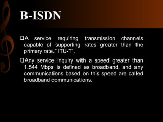 B-ISDN
A service requiring transmission channels
capable of supporting rates greater than the
primary rate.” ITU-T”.
Any service inquiry with a speed greater than
1.544 Mbps is defined as broadband, and any
communications based on this speed are called
broadband communications.

 