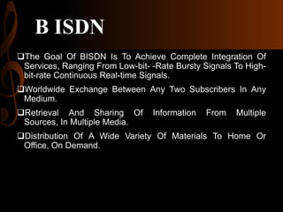 B ISDN
The Goal Of BISDN Is To Achieve Complete Integration Of
Services, Ranging From Low-bit- -Rate Bursty Signals To Highbit-rate Continuous Real-time Signals.
Worldwide Exchange Between Any Two Subscribers In Any
Medium.
Retrieval And Sharing Of
Sources, In Multiple Media.

Information

From

Multiple

Distribution Of A Wide Variety Of Materials To Home Or
Office, On Demand.

 
