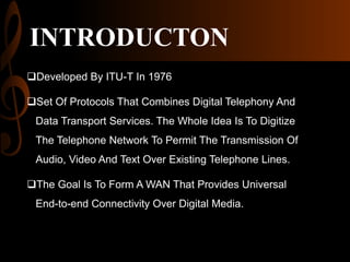 INTRODUCTON
Developed By ITU-T In 1976

Set Of Protocols That Combines Digital Telephony And
Data Transport Services. The Whole Idea Is To Digitize
The Telephone Network To Permit The Transmission Of
Audio, Video And Text Over Existing Telephone Lines.
The Goal Is To Form A WAN That Provides Universal
End-to-end Connectivity Over Digital Media.

 