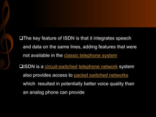 The key feature of ISDN is that it integrates speech
and data on the same lines, adding features that were
not available in the classic telephone system
ISDN is a circuit-switched telephone network system
also provides access to packet switched networks
which resulted in potentially better voice quality than
an analog phone can provide

 