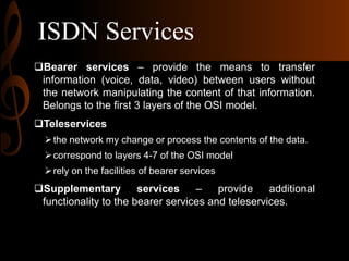 ISDN Services
Bearer services – provide the means to transfer
information (voice, data, video) between users without
the network manipulating the content of that information.
Belongs to the first 3 layers of the OSI model.
Teleservices
 the network my change or process the contents of the data.
 correspond to layers 4-7 of the OSI model
 rely on the facilities of bearer services

Supplementary
services
–
provide
additional
functionality to the bearer services and teleservices.

 