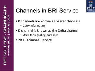Channels in BRI Service
• B channels are known as bearer channels
• Carry information
• D channel is known as the Delta channel
• Used for signaling purposes
• 2B + D channel service
 