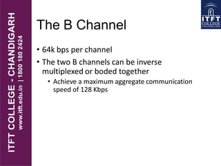 The B Channel
• 64k bps per channel
• The two B channels can be inverse
multiplexed or boded together
• Achieve a maximum aggregate communication
speed of 128 Kbps
 