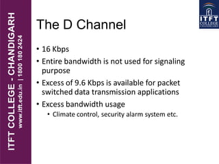 The D Channel
• 16 Kbps
• Entire bandwidth is not used for signaling
purpose
• Excess of 9.6 Kbps is available for packet
switched data transmission applications
• Excess bandwidth usage
• Climate control, security alarm system etc.
 