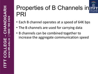 Properties of B Channels in
PRI
• Each B channel operates at a speed of 64K bps
• The B channels are used for carrying data
• B channels can be combined together to
increase the aggregate communication speed
 