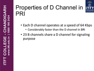 Properties of D Channel in
PRI
• Each D channel operates at a speed of 64 Kbps
• Considerably faster than the D channel in BRI
• 23 B channels share a D channel for signaling
purpose
 