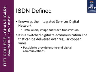 ISDN Defined
• Known as the Integrated Services Digital
Network
• Data, audio, image and video transmission
• It is a switched digital telecommunication line
that can be delivered over regular copper
wires
• Possible to provide end-to-end digital
communications
 