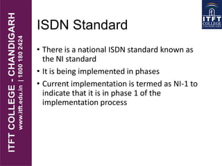 ISDN Standard
• There is a national ISDN standard known as
the NI standard
• It is being implemented in phases
• Current implementation is termed as NI-1 to
indicate that it is in phase 1 of the
implementation process
 