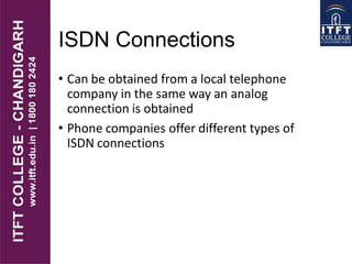 ISDN Connections
• Can be obtained from a local telephone
company in the same way an analog
connection is obtained
• Phone companies offer different types of
ISDN connections
 
