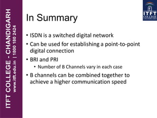 In Summary
• ISDN is a switched digital network
• Can be used for establishing a point-to-point
digital connection
• BRI and PRI
• Number of B Channels vary in each case
• B channels can be combined together to
achieve a higher communication speed
 