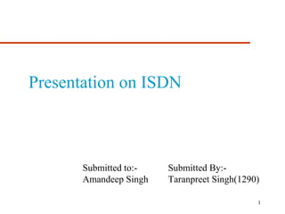 Presentation on ISDN 
Submitted to:- Submitted By:- 
Amandeep Singh Taranpreet Singh(1290) 
1 
 