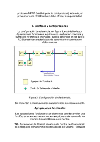 protocolo MPPP (Multilink point to point protocol). Además, el
proveedor de la RDSI también debe ofrecer esta posibilidad.
6. Interfaces y configuraciones
La configuración de referencia, ver figura 3, está definida por
Agrupaciones funcionales, equipos con una función concreta, y
puntos de referencia o interfaces, puntos concretos en los que la
RDSI presenta características de transmisión o conmutación
determinadas.
Figura 3. Configuración de Referencia.
Se comentan a continuación las características de cada elemento.
Agrupaciones funcionales
Las agrupaciones funcionales son elementos que desarrollan una
función, en este caso corresponden a equipos o elementos de los
mismos bien del Cliente o de Central.
TC.- Terminación de Central, situada en la Central de Conmutación
se encarga de el mantenimiento del Acceso de Usuario. Realiza la
 