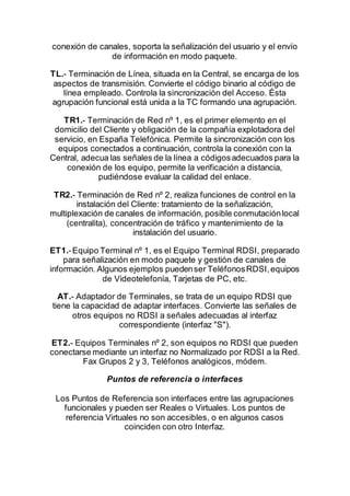 conexión de canales, soporta la señalización del usuario y el envío
de información en modo paquete.
TL.- Terminación de Línea, situada en la Central, se encarga de los
aspectos de transmisión. Convierte el código binario al código de
línea empleado. Controla la sincronización del Acceso. Ésta
agrupación funcional está unida a la TC formando una agrupación.
TR1.- Terminación de Red nº 1, es el primer elemento en el
domicilio del Cliente y obligación de la compañía explotadora del
servicio, en España Telefónica. Permite la sincronización con los
equipos conectados a continuación, controla la conexión con la
Central, adecua las señales de la línea a códigosadecuados para la
conexión de los equipo, permite la verificación a distancia,
pudiéndose evaluar la calidad del enlace.
TR2.- Terminación de Red nº 2, realiza funciones de control en la
instalación del Cliente: tratamiento de la señalización,
multiplexación de canales de información, posible conmutaciónlocal
(centralita), concentración de tráfico y mantenimiento de la
instalación del usuario.
ET1.-Equipo Terminal nº 1, es el Equipo Terminal RDSI, preparado
para señalización en modo paquete y gestión de canales de
información. Algunos ejemplos puedenser TeléfonosRDSI,equipos
de Videotelefonía, Tarjetas de PC, etc.
AT.- Adaptador de Terminales, se trata de un equipo RDSI que
tiene la capacidad de adaptar interfaces. Convierte las señales de
otros equipos no RDSI a señales adecuadas al interfaz
correspondiente (interfaz "S").
ET2.- Equipos Terminales nº 2, son equipos no RDSI que pueden
conectarse mediante un interfaz no Normalizado por RDSI a la Red.
Fax Grupos 2 y 3, Teléfonos analógicos, módem.
Puntos de referencia o interfaces
Los Puntos de Referencia son interfaces entre las agrupaciones
funcionales y pueden ser Reales o Virtuales. Los puntos de
referencia Virtuales no son accesibles, o en algunos casos
coinciden con otro Interfaz.
 