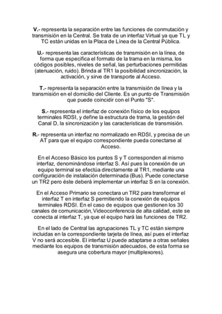 V.- representa la separación entre las funciones de conmutación y
transmisión en la Central. Se trata de un interfaz Virtual ya que TL y
TC están unidas en la Placa de Línea de la Central Pública.
U.- representa las características de transmisión en la línea, de
forma que especifica el formato de la trama en la misma, los
códigos posibles, niveles de señal, las perturbaciones permitidas
(atenuación, ruido). Brinda al TR1 la posibilidad sincronización, la
activación, y sirve de transporte al Acceso.
T.- representa la separación entre la transmisión de línea y la
transmisión en el domicilio del Cliente. Es un punto de Transmisión
que puede coincidir con el Punto "S".
S.- representa el interfaz de conexión físico de los equipos
terminales RDSI, y define la estructura de trama, la gestión del
Canal D, la sincronización y las características de transmisión.
R.- representa un interfaz no normalizado en RDSI, y precisa de un
AT para que el equipo correspondiente pueda conectarse al
Acceso.
En el Acceso Básico los puntos S y T corresponden al mismo
interfaz, denominándose interfaz S. Así pues la conexión de un
equipo terminal se efectúa directamente al TR1, mediante una
configuración de instalación determinada (Bus). Puede conectarse
un TR2 pero éste deberá implementar un interfaz S en la conexión.
En el Acceso Primario se conectara un TR2 para transformar el
interfaz T en interfaz S permitiendo la conexión de equipos
terminales RDSI. En el caso de equipos que gestionen los 30
canales de comunicación,Videoconferencia de alta calidad, este se
conecta al interfaz T, ya que el equipo hará las funciones de TR2.
En el lado de Central las agrupaciones TL y TC están siempre
incluidas en la correspondiente tarjeta de línea, así pues el interfaz
V no será accesible. El interfaz U puede adaptarse a otras señales
mediante los equipos de transmisión adecuados, de esta forma se
asegura una cobertura mayor (multiplexores).
 