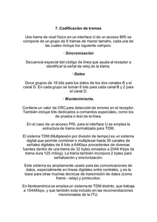 7. Codificación de tramas
Una trama de nivel físico en un interface U de un acceso BRI se
compone de un grupo de 8 tramas de menor tamaño, cada una de
las cuales incluye los siguiente campos:
· Sincronización
Secuencia especial del código de línea que ayuda al receptor a
identificar la señal de reloj de la trama.
· Datos
Doce grupos de 18 bits para los datos de los dos canales B y el
canal D. En cada grupo se toman 8 bits para cada canal B y 2 para
el canal D.
· Mantenimiento.
Contiene un valor de CRC para detecciónde errores en el receptor.
También incluye bits dedicados a comandos especiales, como los
de prueba o test de la línea.
En el caso de un acceso PRI, para el interface U se emplea la
estructura de trama normalizada para TDM.
El sistema TDM (Multiplexión por división de tiempo) es un sistema
digital que permite combinar o multiplexar hasta 30 canales de
señales digitales de 8 bits a 64Kbps procedentes de diversas
fuentes dentro de una trama de 32 bytes enviados a 2048 Kbps (la
trama dura 125 mSeg). La trama también incorpora 2 bytes para
señalización y sincronización.
Este sistema es ampliamente usado para las comunicaciones de
datos, especialmente en líneas digitales entre centrales, y es la
base para otras muchas técnicas de transmisión de datos (como
frame - relay) y protocolos.
En Norteamérica se emplea un sistemade TDM distinto, que trabaja
a 1544Kbps, y que también esta incluido en las recomendaciones
mencionadas de la ITU.
 