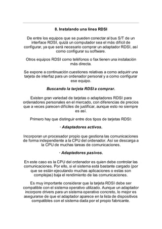 8. Instalando una línea RDSI
De entre los equipos que se pueden conectar al bus S/T de un
interface RDSI, quizá un computador sea el más difícil de
configurar, ya que será necesario comprar un adaptador RDSI, así
como configurar su software.
Otros equipos RDSI como teléfonos o fax tienen una instalación
más directa.
Se expone a continuación cuestiones relativas a como adquirir una
tarjeta de interfaz para un ordenador personal y a como configurar
ese equipo.
Buscando la tarjeta RDSI a comprar.
Existen gran variedad de tarjetas o adaptadores RDSI para
ordenadores personales en el mercado, con diferencias de precios
que a veces parecen difíciles de justificar, aunque esto no siempre
es así.
Primero hay que distinguir entre dos tipos de tarjetas RDSI:
· Adaptadores activos.
Incorporan un procesador propio que gestiona las comunicaciones
de forma independiente a la CPU del ordenador. Así se descarga a
la CPU de muchas tareas de comunicaciones.
· Adaptadores pasivos.
En este caso es la CPU del ordenador es quien debe controlar las
comunicaciones. Por ello, si el sistema está bastante cargado (por
que se están ejecutando muchas aplicaciones o estas son
complejas) baja el rendimiento de las comunicaciones.
Es muy importante considerar que la tarjeta RDSI debe ser
compatible con el sistema operativo utilizado. Aunque un adaptador
incorpore drivers para un sistema operativo concreto, lo mejor es
asegurarse de que el adaptador aparece en la lista de dispositivos
compatibles con el sistema dada por el propio fabricante.
 