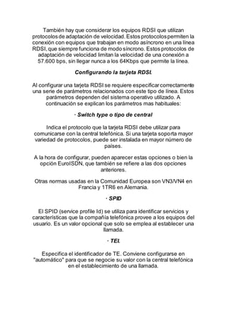 También hay que considerar los equipos RDSI que utilizan
protocolosde adaptación de velocidad.Estos protocolospermiten la
conexión con equipos que trabajan en modo asíncrono en una línea
RDSI,que siempre funciona de modo síncrono. Estos protocolos de
adaptación de velocidad limitan la velocidad de una conexión a
57.600 bps, sin llegar nunca a los 64Kbps que permite la línea.
Configurando la tarjeta RDSI.
Al configurar una tarjeta RDSI se requiere especificarcorrectamente
una serie de parámetros relacionados con este tipo de línea. Estos
parámetros dependen del sistema operativo utilizado. A
continuación se explican los parámetros mas habituales:
· Switch type o tipo de central
Indica el protocolo que la tarjeta RDSI debe utilizar para
comunicarse con la central telefónica. Si una tarjeta soporta mayor
variedad de protocolos, puede ser instalada en mayor número de
países.
A la hora de configurar, pueden aparecer estas opciones o bien la
opción EuroISDN, que también se refiere a las dos opciones
anteriores.
Otras normas usadas en la Comunidad Europea son VN3/VN4 en
Francia y 1TR6 en Alemania.
· SPID
El SPID (service profile Id) se utiliza para identificar servicios y
características que la compañía telefónica provee a los equipos del
usuario. Es un valor opcional que solo se emplea al establecer una
llamada.
· TEI.
Especifica el identificador de TE. Conviene configurarse en
"automático" para que se negocie su valor con la central telefónica
en el establecimiento de una llamada.
 