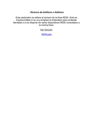 · Número de teléfono o Address
Este parámetro se refiere al número de la línea RDSI. Solo es
imprescindible si se va a emplear el ordenador para contestar
llamadas o si se dispone de varios dispositivos RDSI conectados a
la misma línea.
Ver Vínculo:
ISDN.pptx
 