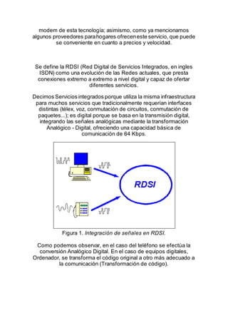 modem de esta tecnología; asimismo, como ya mencionamos
algunos proveedores parahogares ofreceneste servicio, que puede
se conveniente en cuanto a precios y velocidad.
Se define la RDSI (Red Digital de Servicios Integrados, en ingles
ISDN) como una evolución de las Redes actuales, que presta
conexiones extremo a extremo a nivel digital y capaz de ofertar
diferentes servicios.
Decimos Servicios integrados porque utiliza la misma infraestructura
para muchos servicios que tradicionalmente requerían interfaces
distintas (télex, voz, conmutación de circuitos, conmutación de
paquetes...); es digital porque se basa en la transmisión digital,
integrando las señales analógicas mediante la transformación
Analógico - Digital, ofreciendo una capacidad básica de
comunicación de 64 Kbps.
Figura 1. Integración de señales en RDSI.
Como podemos observar, en el caso del teléfono se efectúa la
conversión Analógico Digital. En el caso de equipos digitales,
Ordenador, se transforma el código original a otro más adecuado a
la comunicación (Transformación de código).
 