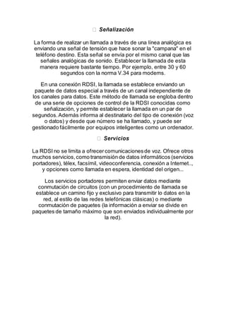 La forma de realizar un llamada a través de una línea analógica es
enviando una señal de tensión que hace sonar la "campana" en el
teléfono destino. Esta señal se envía por el mismo canal que las
señales analógicas de sonido. Establecer la llamada de esta
manera requiere bastante tiempo. Por ejemplo, entre 30 y 60
segundos con la norma V.34 para modems.
En una conexión RDSI, la llamada se establece enviando un
paquete de datos especial a través de un canal independiente de
los canales para datos. Este método de llamada se engloba dentro
de una serie de opciones de control de la RDSI conocidas como
señalización, y permite establecer la llamada en un par de
segundos.Además informa al destinatario del tipo de conexión (voz
o datos) y desde que número se ha llamado, y puede ser
gestionado fácilmente por equipos inteligentes como un ordenador.
La RDSI no se limita a ofrecercomunicacionesde voz. Ofrece otros
muchos servicios,como transmisión de datos informáticos (servicios
portadores), télex, facsímil, videoconferencia, conexión a Internet..,
y opciones como llamada en espera, identidad del origen...
Los servicios portadores permiten enviar datos mediante
conmutación de circuitos (con un procedimiento de llamada se
establece un camino fijo y exclusivo para transmitir lo datos en la
red, al estilo de las redes telefónicas clásicas) o mediante
conmutación de paquetes (la información a enviar se divide en
paquetes de tamaño máximo que son enviados individualmente por
la red).
 