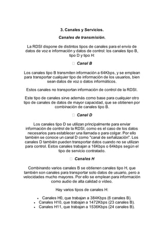 3. Canales y Servicios.
Canales de transmisión.
La RDSI dispone de distintos tipos de canales para el envío de
datos de voz e información y datos de control: los canales tipo B,
tipo D y tipo H:
Los canales tipo B transmiten información a 64Kbps, y se emplean
para transportar cualquier tipo de información de los usuarios, bien
sean datos de voz o datos informáticos.
Estos canales no transportan información de control de la RDSI.
Este tipo de canales sirve además como base para cualquier otro
tipo de canales de datos de mayor capacidad, que se obtienen por
combinación de canales tipo B.
Los canales tipo D se utilizan principalmente para enviar
información de control de la RDSI, como es el caso de los datos
necesarios para establecer una llamada o para colgar. Por ello
también se conoce un canal D como "canal de señalización". Los
canales D también pueden transportar datos cuando no se utilizan
para control. Estos canales trabajan a 16Kbps o 64kbps según el
tipo de servicio contratado.
Combinando varios canales B se obtienen canales tipo H, que
también son canales para transportar solo datos de usuario, pero a
velocidades mucho mayores. Por ello se emplean para información
como audio de alta calidad o vídeo.
Hay varios tipos de canales H:
 Canales H0, que trabajan a 384Kbps (6 canales B).
 Canales H10, que trabajan a 1472Kbps (23 canales B).
 Canales H11, que trabajan a 1536Kbps (24 canales B).
 