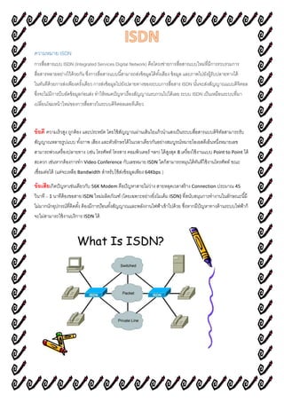 ความหมาย ISDN
การสื่อสารแบบ ISDN (Integrated Services Digital Network) คือโครงข่ายการสื่อสารแบบใหม่ที่มีการรวบรวมการ
สื่อสารหลายอย่างไว้ด้วยกัน ซึ่งการสื่อสารแบบนี้สามารถส่งข้อมูลได้ทั้งเสียง ข้อมูล และภาพไปยังผู้รับปลายทางได้
ในทันทีด้วยการส่งเพียงครั้งเดียว การส่งข้อมูลไปยังปลายทางของระบบการสื่อสาร ISDN นั้นจะส่งสัญญาณแบบดิจิตอล
ซึ่งจะไม่มีการบีบอัดข้อมูลก่อนส่ง ทาให้หมดปัญหาเรื่องสัญญาณรบกวนไปได้เลย ระบบ ISDN เป็นเหมือนระบบที่มา
เปลี่ยนโฉมหน้าใหม่ของการสื่อสารในระบบดิจิตอลเลยทีเดียว
ข้อดี ความเร็วสูง ถูกต้อง และประหยัด โดยใช้สัญญาณผ่านเส้นใยแก้วนาแสงเป็นระบบสื่อสารแบบดิจิทัลสามารถรับ
สัญญาณหลายรูปแบบ ทั้งภาพ เสียง และตัวอักษรได้ในเวลาเดียวกันอย่างสมบูรณ์หมายไอเอสดีเอ็นหนึ่งหมายเลข
สามารถพ่วงเครื่องปลายทาง (เช่น โทรศัพท์ โทรสาร คอมพิวเตอร์ ฯลฯ) ได้สูงสุด 8 เครื่องใช้งานแบบ Point to Point ได้
สะดวก เช่นหากต้องการทา Video Conference กับเลขหมาย ISDN ใดก็สามารถหมุนได้ทันทีใช้งานโทรศัพท์ ขณะ
เชื่อมต่อได้ (แต่จะเหลือ Bandwidth สาหรับใช้ส่งข้อมูลเพียง 64Kbps.)
ข้อเสียเกิดปัญหาเช่นเดียวกับ 56K Modem คือปัญหาสายไม่ว่าง สายหลุดเวลาสร้าง Connection ประมาณ 45
วินาที – 1 นาทีต้องขอสาย ISDN ใหม่ผลิตภัณฑ์ (โดยเฉพาะอย่างยิ่งโมเด็ม ISDN) ที่สนับสนุนการทางานในลักษณะนี้มี
ไม่มากนักอุปกรณ์ที่ติดตั้ง ต้องมีการป้อนทั้งสัญญาณและพลังงานไฟฟ้าเข้าไปด้วย ซึ่งหากมีปัญหาทางด้านระบบไฟฟ้าก็
จะไม่สามารถใช้งานบริการ ISDN ได้
 