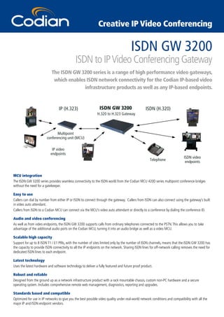 Creative IP Video Conferencing

                                                                                      ISDN GW 3200
                                             ISDN to IP Video Conferencing Gateway
                            The ISDN GW 3200 series is a range of high performance video gateways,
                             which enables ISDN network connectivity for the Codian IP-based video
                                          infrastructure products as well as any IP-based endpoints.



                                 IP (H.323)                    ISDN GW 3200                      ISDN (H.320)
                                                             H.320 to H.323 Gateway



                               Multipoint
                        conferencing unit (MCU)

                            IP video
                           endpoints
                                                                                                                             ISDN video
                                                                                                    Telephone                 endpoints


MCU integration
The ISDN GW 3200 series provides seamless connectivity to the ISDN world from the Codian MCU 4200 series multipoint conference bridges
without the need for a gatekeeper.

Easy to use
Callers can dial by number from either IP or ISDN to connect through the gateway. Callers from ISDN can also connect using the gateway’s built
in video auto attendant.
Callers from ISDN to a Codian MCU can connect via the MCU’s video auto attendant or directly to a conference by dialing the conference ID.

Audio and video conferencing
As well as from video endpoints, the ISDN GW 3200 supports calls from ordinary telephones connected to the PSTN. This allows you to take
advantage of the additional audio ports on the Codian MCU, turning it into an audio bridge as well as a video MCU.

Scalable high capacity
Support for up to 8 ISDN T1 / E1 PRIs, with the number of sites limited only by the number of ISDN channels, means that the ISDN GW 3200 has
the capacity to provide ISDN connectivity to all the IP endpoints on the network. Sharing ISDN lines for off-network calling removes the need for
dedicated ISDN lines to each endpoint.

Latest technology
Uses the latest hardware and software technology to deliver a fully featured and future proof product.

Robust and reliable
Designed from the ground up as a network infrastructure product with a rack mountable chassis, custom non-PC hardware and a secure
operating system. Includes comprehensive remote web management, diagnostics, reporting and upgrades.

Standards based and compatible
Optimized for use in IP networks to give you the best possible video quality under real-world network conditions and compatibility with all the
major IP and ISDN endpoint vendors.
 