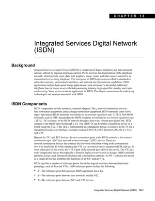 C H A P T E R
Integrated Services Digital Network (ISDN) 12-1
1 2
Integrated Services Digital Network
(ISDN)
Background
Integrated Services Digital Network (ISDN) is comprised of digital telephony and data-transport
services offered by regional telephone carriers. ISDN involves the digitalization of the telephone
network, which permits voice, data, text, graphics, music, video, and other source material to be
transmitted over existing telephone. The emergence of ISDN represents an effort to standardize
subscriber services, user/network interfaces, and network and internetwork capabilities. ISDN
applications include high-speed image applications (such as Group IV facsimile), additional
telephone lines in homes to serve the telecommuting industry, high-speed ﬁle transfer, and video
conferencing. Voice service is also an application for ISDN. This chapter summarizes the underlying
technologies and services associated with ISDN.
ISDN Components
ISDN components include terminals, terminal adapters (TAs), network-termination devices,
line-termination equipment, and exchange-termination equipment. ISDN terminals come in two
types. Specialized ISDN terminals are referred to as terminal equipment type 1 (TE1). Non-ISDN
terminals, such as DTE, that predate the ISDN standards are referred to as terminal equipment type
2 (TE2). TE1s connect to the ISDN network through a four-wire, twisted-pair digital link. TE2s
connect to the ISDN network through a TA. The ISDN TA can be either a standalone device or a
board inside the TE2. If the TE2 is implemented as a standalone device, it connects to the TA via a
standard physical-layer interface. Examples include EIA/TIA-232-C (formerly RS-232-C), V.24,
and V.35.
Beyond the TE1 and TE2 devices, the next connection point in the ISDN network is the network
termination type 1 (NT1) or network termination type 2 (NT2) device. These are
network-termination devices that connect the four-wire subscriber wiring to the conventional
two-wire local loop. In North America, the NT1 is a customer premises equipment (CPE) device. In
most other parts of the world, the NT1 is part of the network provided by the carrier. The NT2 is a
more complicated device that typically is found in digital private branch exchanges (PBXs) and that
performs Layer 2 and 3 protocol functions and concentration services. An NT1/2 device also exists
as a single device that combines the functions of an NT1 and an NT2.
ISDN speciﬁes a number of reference points that deﬁne logical interfaces between functional
groupings, such as TAs and NT1s. ISDN reference points include the following:
• R—The reference point between non-ISDN equipment and a TA.
• S—The reference point between user terminals and the NT2.
• T—The reference point between NT1 and NT2 devices.
 