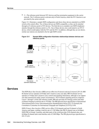 Services
Internetworking Technology Overview, June 199912-2
• U—The reference point between NT1 devices and line-termination equipment in the carrier
network. The U reference point is relevant only in North America, where the NT1 function is not
provided by the carrier network.
Figure 12-1 illustrates a sample ISDN conﬁguration and shows three devices attached to an ISDN
switch at the central ofﬁce. Two of these devices are ISDN-compatible, so they can be attached
through an S reference point to NT2 devices. The third device (a standard, non-ISDN telephone)
attaches through the reference point to a TA. Any of these devices also could attach to an NT1/2
device, which would replace both the NT1 and the NT2. In addition, although they are not shown,
similar user stations are attached to the far right ISDN switch.
Figure 12-1 Sample ISDN conﬁguration illustrates relationships between devices and
reference points.
Services
The ISDN Basic Rate Interface (BRI) service offers two B channels and one D channel (2B+D). BRI
B-channel service operates at 64 kbps and is meant to carry user data; BRI D-channel service
operates at 16 kbps and is meant to carry control and signaling information, although it can support
user data transmission under certain circumstances. The D channel signaling protocol comprises
Layers 1 through 3 of the OSI reference model. BRI also provides for framing control and other
overhead, bringing its total bit rate to 192 kbps. The BRI physical-layer speciﬁcation is International
Telecommunication Union Telecommunication Standardization Sector (ITU-T) (formerly the
Consultative Committee for International Telegraph and Telephone [CCITT]) I.430.
ISDN Primary Rate Interface (PRI) service offers 23 B channels and one D channel in North
America and Japan, yielding a total bit rate of 1.544 Mbps (the PRI D channel runs at 64 Kbps).
ISDN PRI in Europe, Australia, and other parts of the world provides 30 B channels plus one
64-Kbps D channel and a total interface rate of 2.048 Mbps. The PRI physical-layer speciﬁcation is
ITU-T I.431.
T
NT2
S
TA
ISDN
switch
NT1
U
NT1
U
T
NT2
S
R
NT1
UT
NT2
S
TE2 device
(standard telephone)
TE1 device
(ISDN telephone)
TE1 device
(computer)
ISDN
switch
Packet
network
Switched
network
Private-line
network
S1307a
 