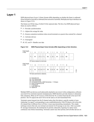 Integrated Services Digital Network (ISDN) 12-3
Layer 1
Layer 1
ISDN physical-layer (Layer 1) frame formats differ depending on whether the frame is outbound
(from terminal to network) or inbound (from network to terminal). Both physical-layer interfaces are
shown in Figure 12-2).
The frames are 48 bits long, of which 36 bits represent data. The bits of an ISDN physical-layer
frame are used as follows:
• F—Provides synchronization
• L—Adjusts the average bit value
• E—Ensures contention resolution when several terminals on a passive bus contend for a channel
• A—Activates devices
• S—Unassigned
• B1, B2, and D—Handles user data
Figure 12-2 ISDN Physical-layer frame formats differ depending on their direction.
Multiple ISDN user devices can be physically attached to one circuit. In this conﬁguration, collisions
can result if two terminals transmit simultaneously. ISDN therefore provides features to determine
link contention. When an NT receives a D bit from the TE, it echoes back the bit in the next E-bit
position. The TE expects the next E bit to be the same as its last transmitted D bit.
Terminals cannot transmit into the D channel unless they ﬁrst detect a speciﬁc number of ones
(indicating “no signal”) corresponding to a pre-established priority. If the TE detects a bit in the echo
(E) channel that is different from its D bits, it must stop transmitting immediately. This simple
technique ensures that only one terminal can transmit its D message at one time. After successful
D- message transmission, the terminal has its priority reduced by requiring it to detect more
continuous ones before transmitting. Terminals cannot raise their priority until all other devices on
LF B1
Field length,
in bits 1 1
L D L F L B2 L D L B1 B2L D L
1 81
LF B1 E D A F F B2 E D S B1 E D S
NT frame (network to terminal)
TE frame (terminal to network)
A = Activation bit
B1 = B1 channel bits
B2 = B2 channel bits
D = D channel (4 bits x 4000 frames/sec. = 16 kbps)
E = Echo of previous D bit
F = Framing bit
L = Load balancing
S = Spare bit
1 1 1 8 1 1 1 8 1 1 1 8
B2
Field length,
in bits 1 11 81 1 1 1 8 1 1 1 8 1 1 1 8
S1308a
. . .
. . .
 