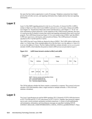 Layer 2
Internetworking Technology Overview, June 199912-4
the same line have had an opportunity to send a D message. Telephone connections have higher
priority than all other services, and signaling information has a higher priority than non-signaling
information.
Layer 2
Layer 2 of the ISDN signaling protocol is Link Access Procedure, D channel (LAPD). LAPD is
similar to High-Level Data Link Control (HDLC) and Link Access Procedure, Balanced (LAPB)
(see Chapter 16, “Synchronous Data Link Control and Derivatives,” and Chapter 17, “X.25,” for
more information on these protocols). As the expansion of the LAPD acronym indicates, this layer
it is used across the D channel to ensure that control and signaling information ﬂows and is received
properly. The LAPD frame format (see Figure 12-3) is very similar to that of HDLC and, like HDLC,
LAPD uses supervisory, information, and unnumbered frames. The LAPD protocol is formally
speciﬁed in ITU-T Q.920 and ITU-T Q.921.
The LAPD Flag and Control ﬁelds are identical to those of HDLC. The LAPD Address ﬁeld can be
either 1 or 2 bytes long. If the extended address bit of the ﬁrst byte is set, the address is 1 byte; if it
is not set, the address is 2 bytes. The ﬁrst Address-ﬁeld byte contains identiﬁer service access point
identiﬁer (SAPI), which identiﬁes the portal at which LAPD services are provided to Layer 3.
Figure 12-3 LAPD frame format is similar to HDLC and LAPB.
The C/R bit indicates whether the frame contains a command or a response. The terminal end-point
identiﬁer (TEI) ﬁeld identiﬁes either a single terminal or multiple terminals. A TEI of all ones
indicates a broadcast.
Layer 3
Two Layer 3 speciﬁcations are used for ISDN signaling: ITU-T (formerly CCITT) I.450 (also known
as ITU-T Q.930) and ITU-T I.451 (also known as ITU-T Q.931). Together, these protocols support
user-to-user, circuit-switched, and packet-switched connections. A variety of call-establishment,
call-termination, information, and miscellaneous messages are speciﬁed, including SETUP,
CONNECT, RELEASE, USER INFORMATION, CANCEL, STATUS, and DISCONNECT. These
AddressFlag Control Data FCS Flag
Field length,
in bytes 1 2 1 1Variable
TEIEAC/RSAPI
SAPI = Service access point identifier (6 bits)
C/R = Command/response bit
EA = Extended addressing bits
TEI = Terminal endpoint identifier
EA
1S1309a
 