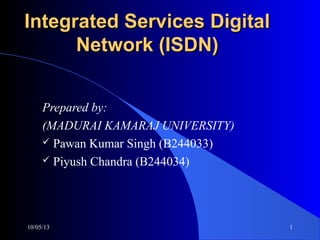Integrated Services DigitalIntegrated Services Digital
Network (ISDN)Network (ISDN)
Prepared by:
(MADURAI KAMARAJ UNIVERSITY)
 Pawan Kumar Singh (B244033)
 Piyush Chandra (B244034)
10/05/13 1
 