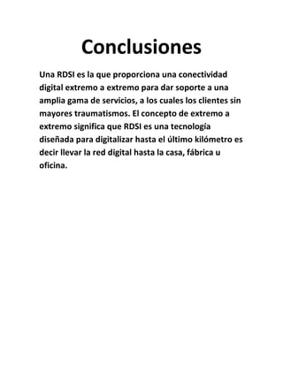 Conclusiones
Una RDSI es la que proporciona una conectividad
digital extremo a extremo para dar soporte a una
amplia gama de servicios, a los cuales los clientes sin
mayores traumatismos. El concepto de extremo a
extremo significa que RDSI es una tecnología
diseñada para digitalizar hasta el último kilómetro es
decir llevar la red digital hasta la casa, fábrica u
oficina.
 