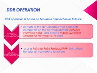 DDR operation is based on two main connection as follows:
PHYSICAL
CONNECTION
• consists of the actual cable that connects
computers on the network and the network
interface card uses existing Public Switched
Telephone Network(PSTN) lines
DIGITAL
CONNECTION
• uses a Point-to-Point Protocol(PPP) link, which
handles all networking functions
 
