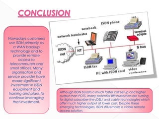Nowadays customers
use ISDN primarily as
a WAN backup
technology and to
provide remote
access to
telecommuters and
small offices. Many
organization and
service provider have
made significant
investment in ISDN
equipment and
training and plans to
continue leveraging
that investment.
Although ISDN boasts a much faster call setup and higher
output than POTS, many potential BRI customers are turning
to digital subscriber line (DSL) and cable technologies which
offer much higher output at lower cost. Despite these
emerging technologies, ISDN still remains a viable remote
access solution.
 