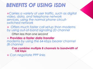 Carries a variety of user traffic, such as digital
video, data, and telephone network
services, using the normal phone circuit-
switched network
 Offers much faster call setup than modems
by using out-of-band signaling (D channel)
Often less than one second
 Provides a faster data transfer rate than
modems by using the 64-kbps bearer channel
(B channel)
Can combine multiple B channels to bandwidth of
128 kbps
 Can negotiate PPP links
 