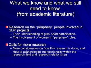 What we know and what we still need to know  (from academic literature) Research on the “periphery” people involved in SDP projects. Their understanding of girls’ sport participation. The involvement of women in “periphery” roles.  Calls for more research More consideration on  how  this research is done, and  How to acknowledge intersectionality within the research field and research relationships.  