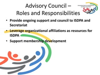 Advisory Council – Roles and ResponsibilitiesProvide ongoing support and council to ISDPA and SecretariatLeverage organizational affiliations as resources for ISDPASupport membership development