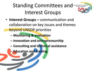 Standing Committees and Interest GroupsInterest Groups – communication and collaboration on key issues and themes beyond UNSDP prioritiesMonitoring & evaluation Innovation and entrepreneurshipConsulting and technical assistanceEducation and training