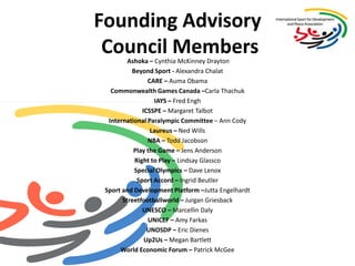 Founding Advisory Council MembersAshoka – Cynthia McKinney Drayton Beyond Sport - Alexandra ChalatCARE – Auma Obama Commonwealth Games Canada –Carla ThachukIAYS – Fred EnghICSSPE – Margaret Talbot International Paralympic Committee – Ann Cody Laureus – Ned Wills NBA – Todd Jacobson Play the Game – Jens Anderson Right to Play – Lindsay GlasscoSpecial Olympics – Dave Lenox Sport Accord – Ingrid BeutlerSport and Development Platform –JuttaEngelhardtStreetfootballworld – JurganGriesbackUNESCO – Marcellin Daly UNICEF – Amy FarkasUNOSDP – Eric DienesUp2Us – Megan Bartlett World Economic Forum – Patrick McGee 