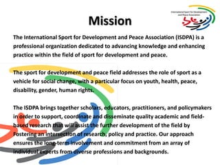 MissionThe International Sport for Development and Peace Association (ISDPA) is a professional organization dedicated to advancing knowledge and enhancing practice within the field of sport for development and peace.  The sport for development and peace field addresses the role of sport as a vehicle for social change, with a particular focus on youth, health, peace, disability, gender, human rights.The ISDPA brings together scholars, educators, practitioners, and policymakersin order to support, coordinate and disseminate quality academic and field-based research that will assist the further development of the field byFostering an intersection of research, policy and practice. Our approach ensures the long-term involvement and commitment from an array ofindividual experts from diverse professions and backgrounds. 